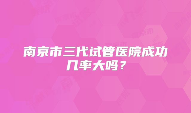 南京市三代试管医院成功几率大吗?
