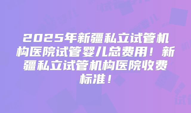 2025年新疆私立试管机构医院试管婴儿总费用!新疆私立试管机构医院收费标准!