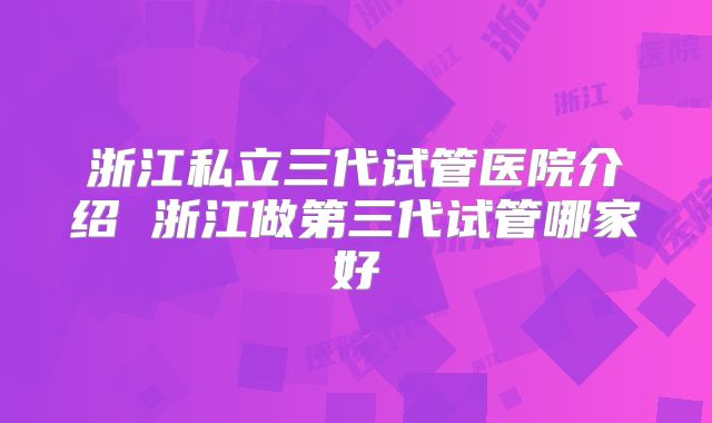 浙江私立三代试管医院介绍 浙江做第三代试管哪家好