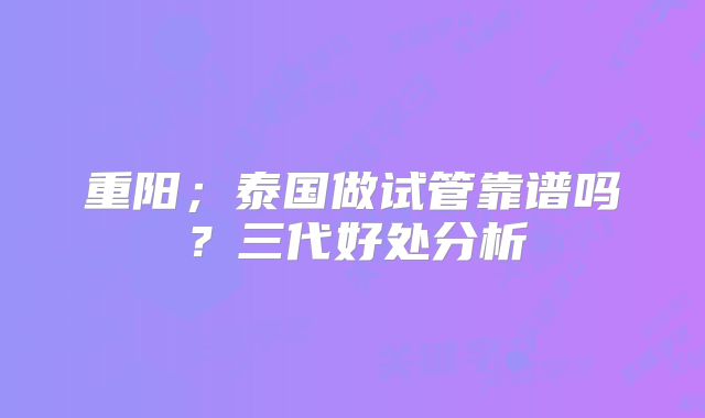 重阳;泰国做试管靠谱吗?三代好处分析