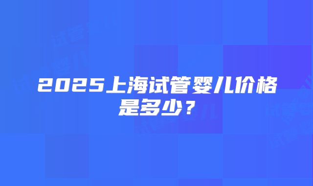 2025上海试管婴儿价格是多少？