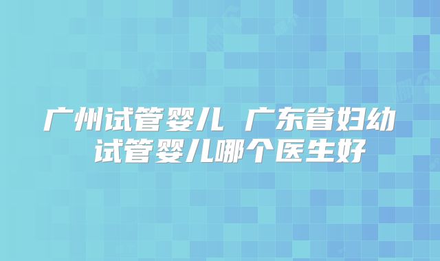 广州试管婴儿 广东省妇幼 试管婴儿哪个医生好