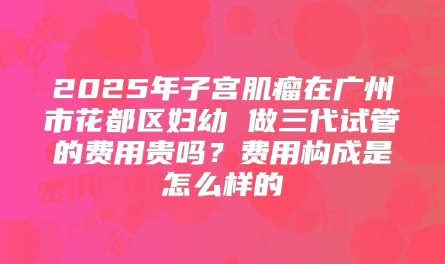 2025年子宫肌瘤在广州市花都区妇幼 做三代试管的费用贵吗?费用构成是怎么样的