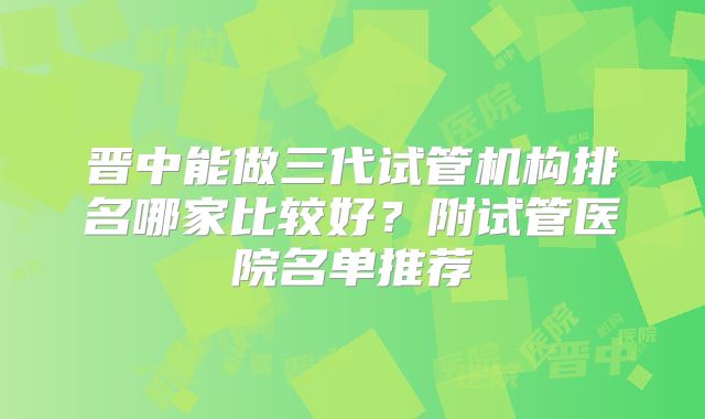 晋中能做三代试管机构排名哪家比较好?附试管医院名单推荐