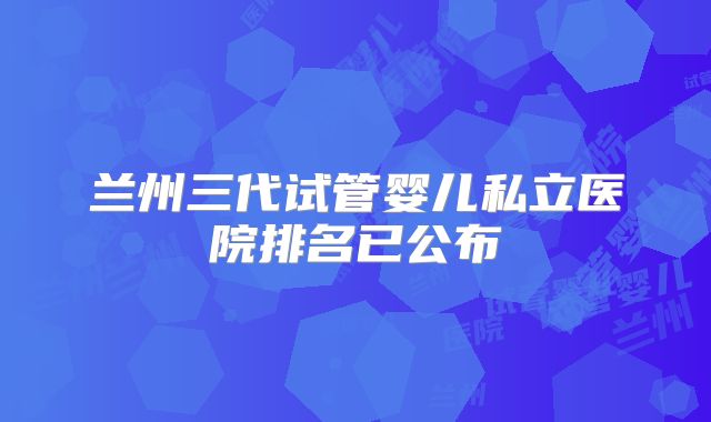 兰州三代试管婴儿私立医院排名已公布