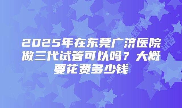 2025年在东莞广济医院做三代试管可以吗?大概要花费多少钱