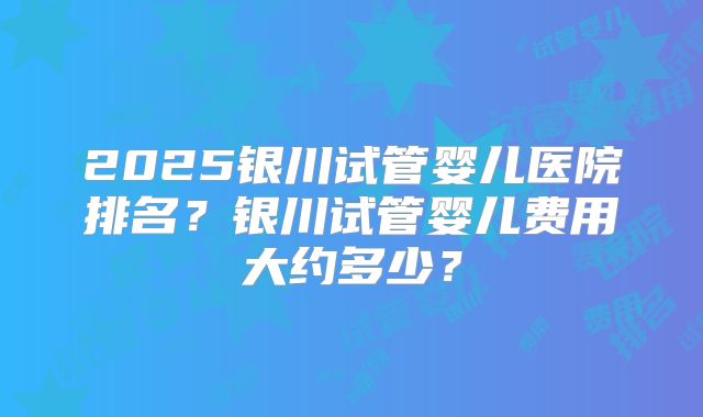 2025银川试管婴儿医院排名？银川试管婴儿费用大约多少？