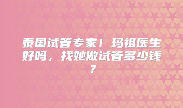 泰国试管专家!玛祖医生好吗,找她做试管多少钱?