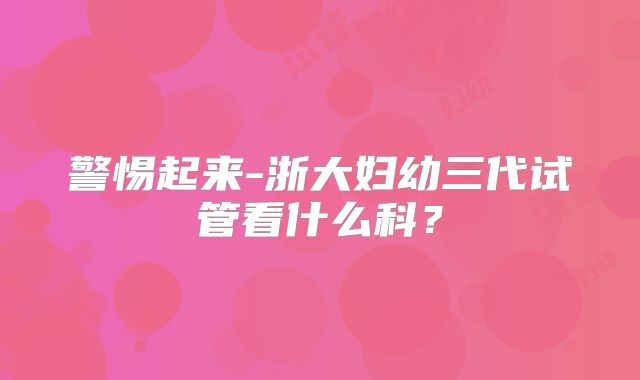 警惕起来-浙大妇幼三代试管看什么科?