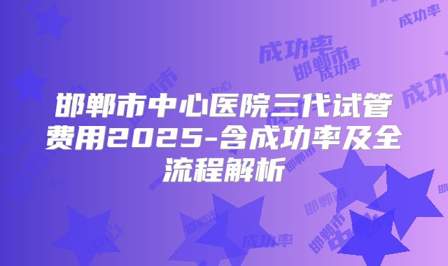 邯郸市中心医院三代试管费用2025-含成功率及全流程解析