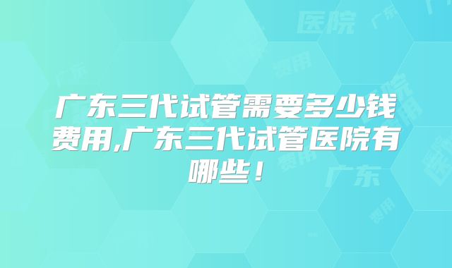 广东三代试管需要多少钱费用,广东三代试管医院有哪些！