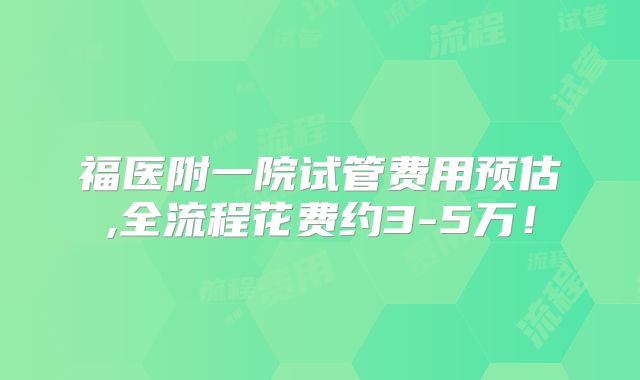 福医附一院试管费用预估,全流程花费约3-5万！