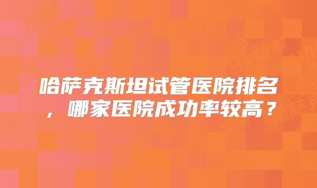 哈萨克斯坦试管医院排名，哪家医院成功率较高？