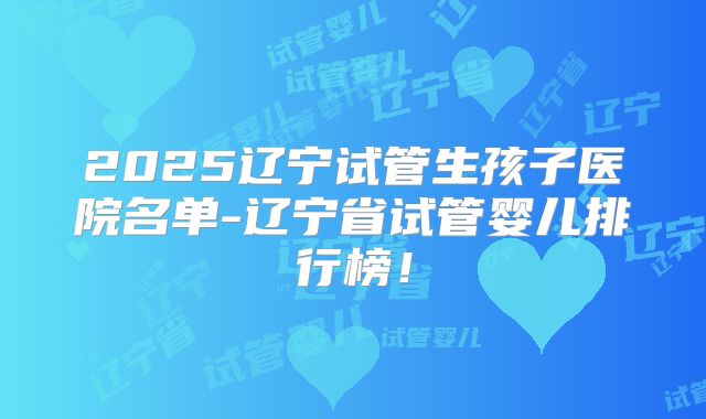 2025辽宁试管生孩子医院名单-辽宁省试管婴儿排行榜！