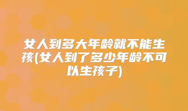 女人到多大年龄就不能生孩(女人到了多少年龄不可以生孩子)