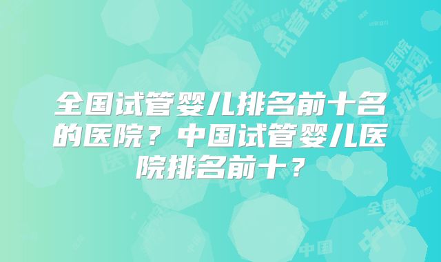 全国试管婴儿排名前十名的医院？中国试管婴儿医院排名前十？