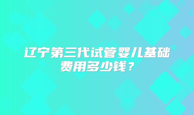 辽宁第三代试管婴儿基础费用多少钱？