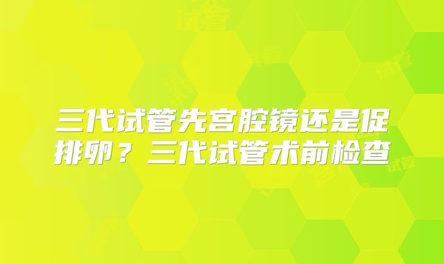三代试管先宫腔镜还是促排卵？三代试管术前检查