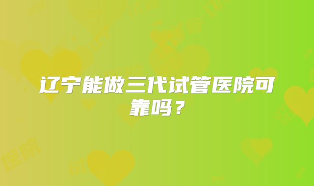 辽宁能做三代试管医院可靠吗？