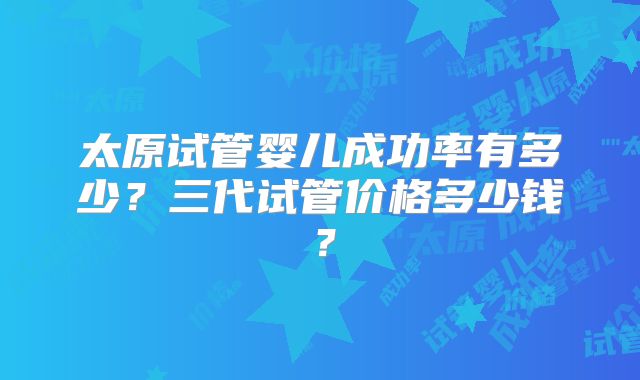 太原试管婴儿成功率有多少？三代试管价格多少钱？