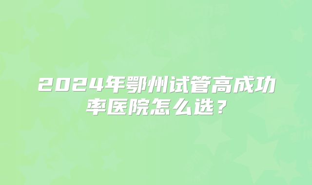 2024年鄂州试管高成功率医院怎么选？