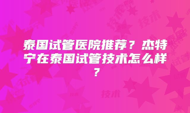 泰国试管医院推荐？杰特宁在泰国试管技术怎么样？