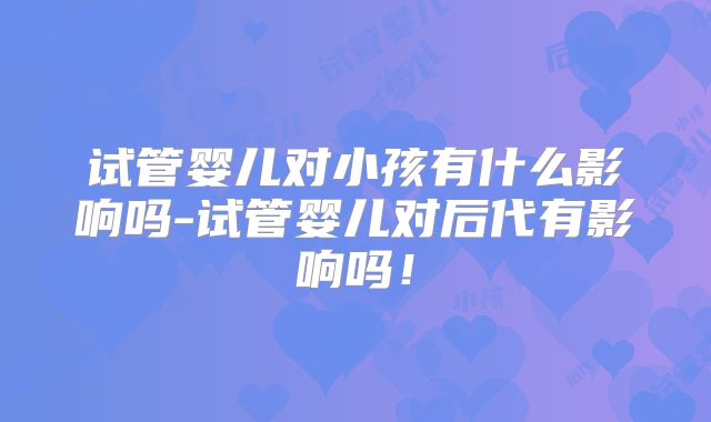 试管婴儿对小孩有什么影响吗-试管婴儿对后代有影响吗！