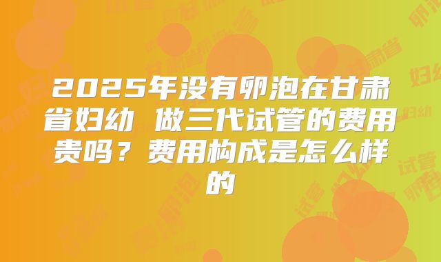 2025年没有卵泡在甘肃省妇幼 做三代试管的费用贵吗？费用构成是怎么样的