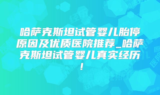 哈萨克斯坦试管婴儿胎停原因及优质医院推荐_哈萨克斯坦试管婴儿真实经历！