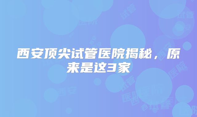 西安顶尖试管医院揭秘，原来是这3家