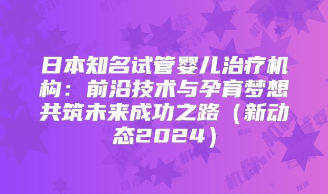 日本知名试管婴儿治疗机构:前沿技术与孕育梦想共筑未来成功之路(新动态2024)