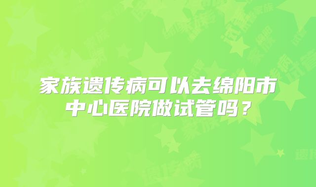 家族遗传病可以去绵阳市中心医院做试管吗？