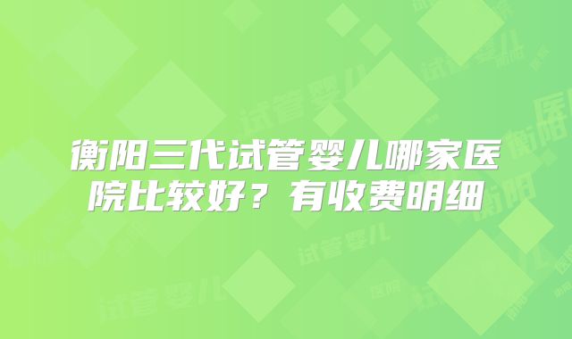 衡阳三代试管婴儿哪家医院比较好？有收费明细