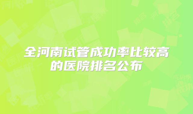 全河南试管成功率比较高的医院排名公布