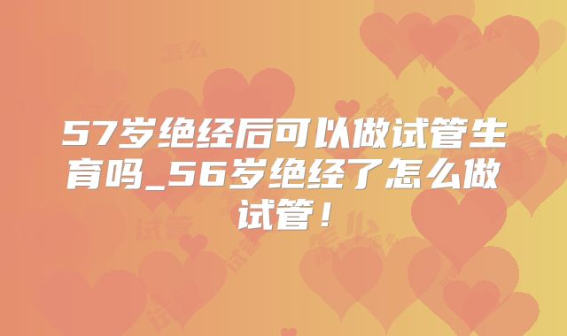 57岁绝经后可以做试管生育吗_56岁绝经了怎么做试管!