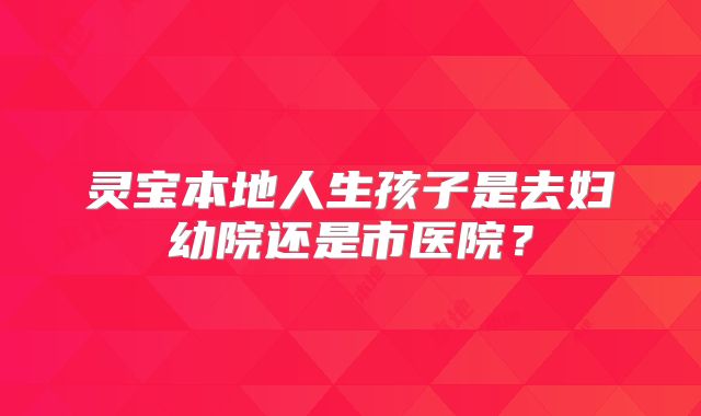 灵宝本地人生孩子是去妇幼院还是市医院?