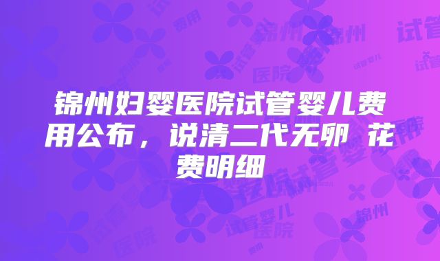锦州妇婴医院试管婴儿费用公布,说清二代无卵�花费明细