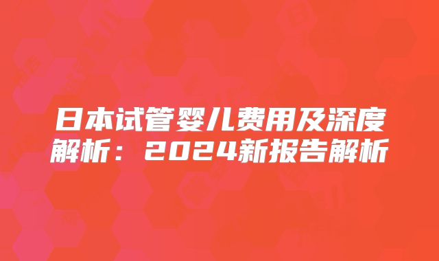 日本试管婴儿费用及深度解析:2024新报告解析