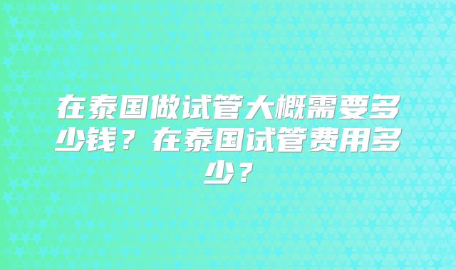 在泰国做试管大概需要多少钱？在泰国试管费用多少？