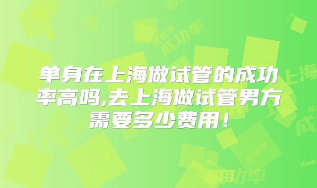 单身在上海做试管的成功率高吗,去上海做试管男方需要多少费用!