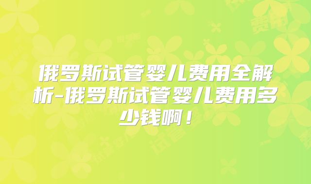 俄罗斯试管婴儿费用全解析-俄罗斯试管婴儿费用多少钱啊！