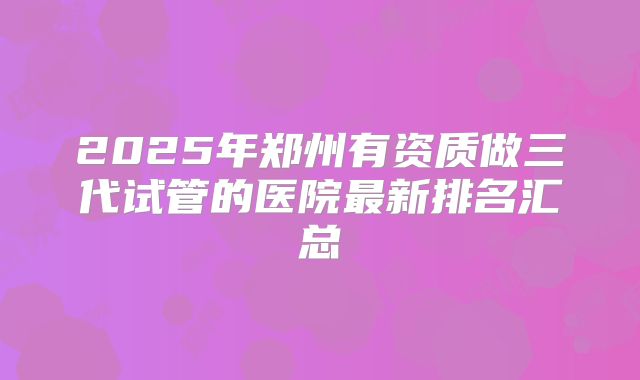 2025年郑州有资质做三代试管的医院最新排名汇总