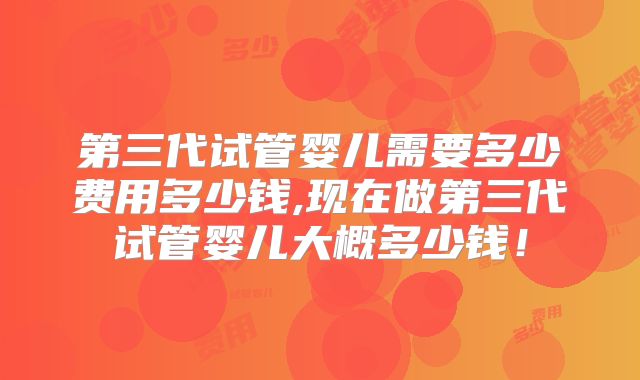 第三代试管婴儿需要多少费用多少钱,现在做第三代试管婴儿大概多少钱！