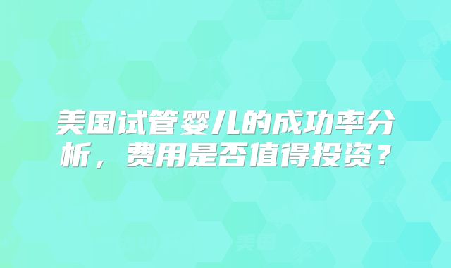 美国试管婴儿的成功率分析，费用是否值得投资？