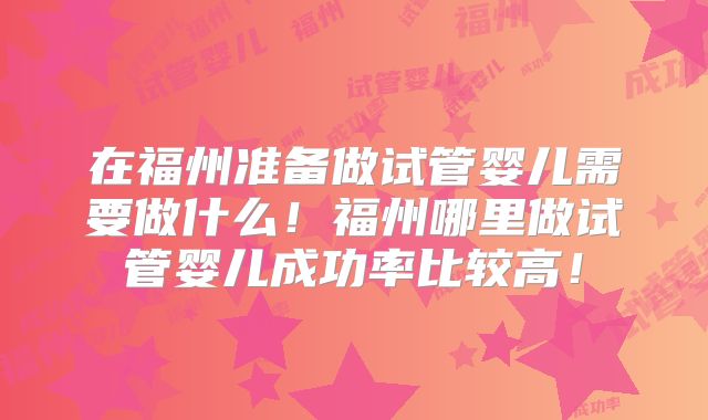在福州准备做试管婴儿需要做什么！福州哪里做试管婴儿成功率比较高！
