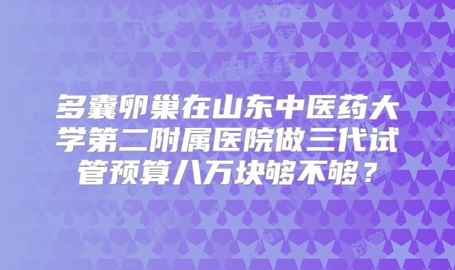 多囊卵巢在山东中医药大学第二附属医院做三代试管预算八万块够不够?