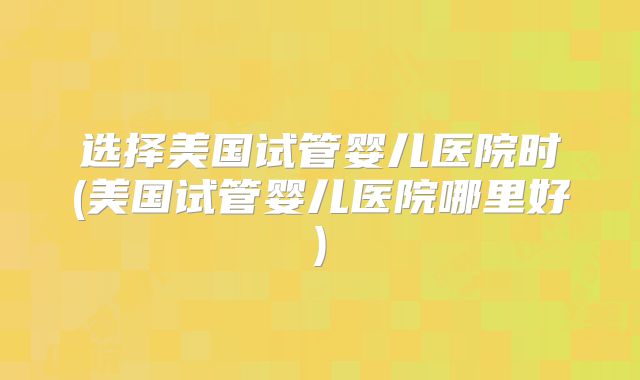 选择美国试管婴儿医院时(美国试管婴儿医院哪里好)