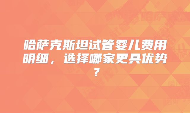 哈萨克斯坦试管婴儿费用明细,选择哪家更具优势?