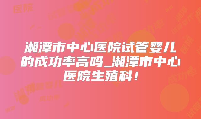 湘潭市中心医院试管婴儿的成功率高吗_湘潭市中心医院生殖科！