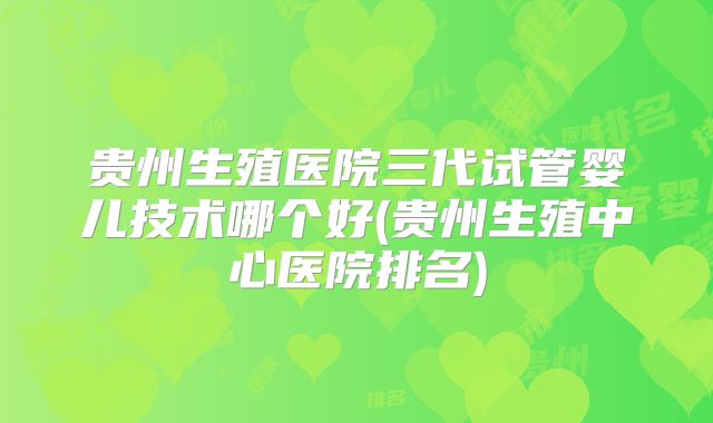 贵州生殖医院三代试管婴儿技术哪个好(贵州生殖中心医院排名)